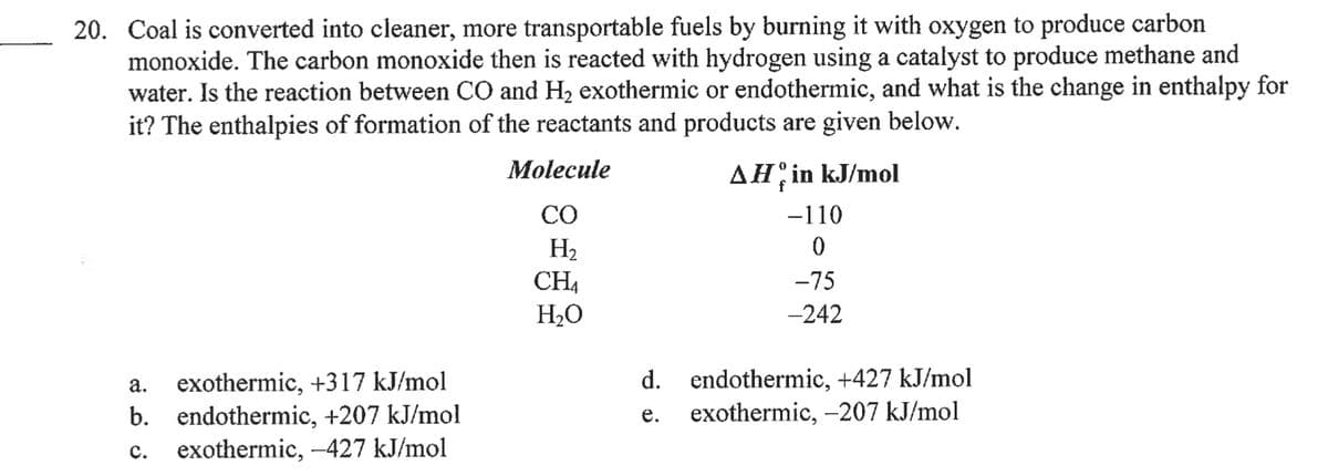 20. Coal is converted into cleaner, more transportable fuels by burning it with oxygen to produce carbon
monoxide. The carbon monoxide then is reacted with hydrogen using a catalyst to produce methane and
water. Is the reaction between CO and H2 exothermic or endothermic, and what is the change in enthalpy for
it? The enthalpies of formation of the reactants and products are given below.
Molecule
AH;in kJ/mol
f
CO
-110
H2
CH,
H20
-75
-242
exothermic, +317 kJ/mol
b. endothermic, +207 kJ/mol
exothermic, -427 kJ/mol
d. endothermic, +427 kJ/mol
exothermic, -207 kJ/mol
а.
е.
с.
