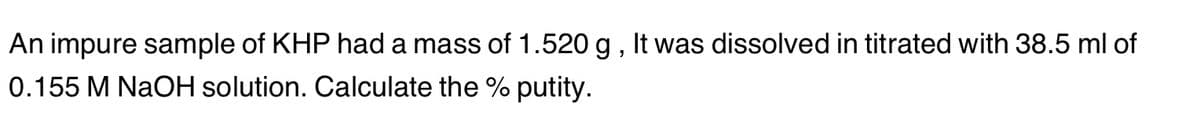 An impure sample of KHP had a mass of 1.520 g, It was dissolved in titrated with 38.5 ml of
0.155 M NaOH solution. Calculate the % putity.