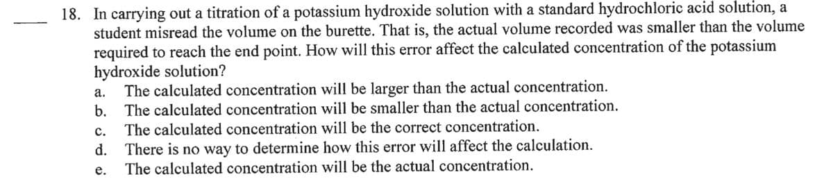18. In carrying out a titration of a potassium hydroxide solution with a standard hydrochloric acid solution, a
student misread the volume on the burette. That is, the actual volume recorded was smaller than the volume
required to reach the end point. How will this error affect the calculated concentration of the potassium
hydroxide solution?
The calculated concentration will be larger than the actual concentration.
b. The calculated concentration will be smaller than the actual concentration.
The calculated concentration will be the correct concentration.
а.
с.
d. There is no way to determine how this error will affect the calculation.
The calculated concentration will be the actual concentration.
е.
