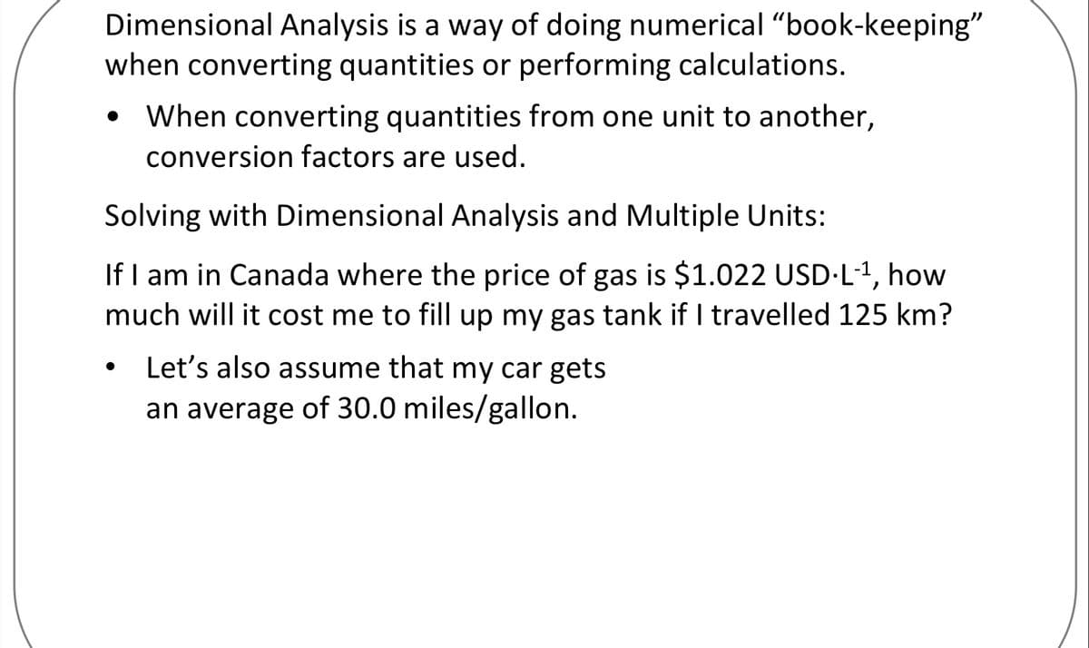 Dimensional Analysis is a way of doing numerical "book-keeping"
when converting quantities or performing calculations.
• When converting quantities from one unit to another,
conversion factors are used.
Solving with Dimensional Analysis and Multiple Units:
If I am in Canada where the price of gas is $1.022 USD·L1, how
much will it cost me to fill up my gas tank if I travelled 125 km?
• Let's also assume that my car gets
an average of 30.0 miles/gallon.
