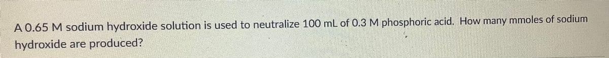 A 0.65 M sodium hydroxide solution is used to neutralize 100 mL of 0.3 M phosphoric acid. How many mmoles of sodium
hydroxide are produced?