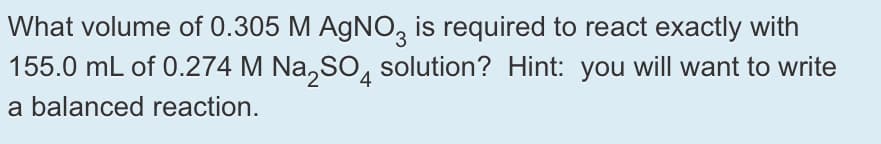 What volume of 0.305 M AGNO, is required to react exactly with
155.0 mL of 0.274 M Na,SO, solution? Hint: you will want to write
4
a balanced reaction.
