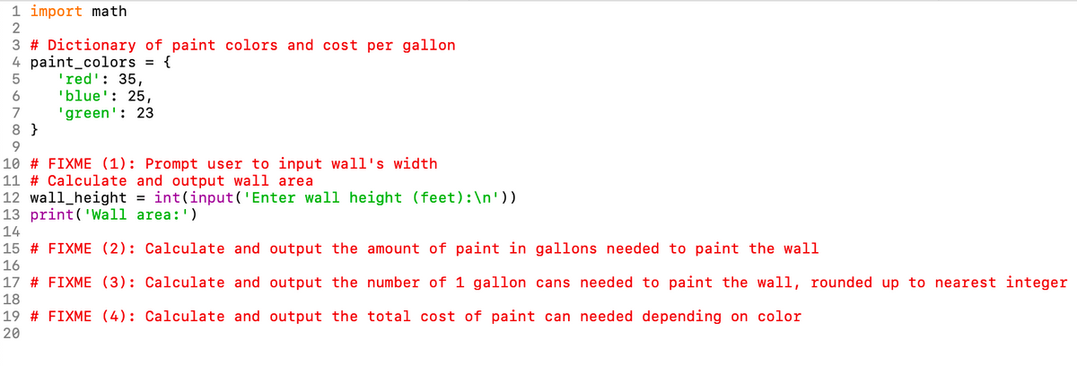 1 import math
2
3 # Dictionary of paint colors and cost per gallon
4 paint_colors = {
'red': 35,
'blue': 25,
'green': 23
6
7
8 }
10 # FIXME (1): Prompt user to input wall's width
11 # Calculate and output wall area
12 wall_height
13 print('Wall area:')
int(input('Enter wall height (feet):\n'))
14
15 # FIXME (2): Calculate and output the amount of paint in gallons needed to paint the wall
16
17 # FIXME (3): Calculate and output the number of 1 gallon cans needed to paint the wall, rounded up to nearest integer
18
19 # FIXME (4): Calculate and output the total cost of paint can needed depending on color
20
