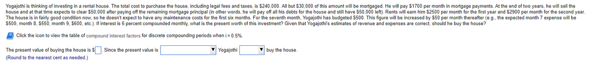 Yogajothi is thinking of investing in a rental house. The total cost to purchase the house, including legal fees and taxes, is $240,000. All but $30,000 of this amount will be mortgaged. He will pay $1700 per month in mortgage payments. At the end of two years, he will sell the
house and at that time expects to clear $50,000 after paying off the remaining mortgage principal (in other words, he will pay off all his debts for the house and still have $50,000 left). Rents will earn him $2500 per month for the first year and $2900 per month for the second year.
The house is in fairly good condition now, so he doesn't expect to have any maintenance costs for the first six months. For the seventh month, Yogajothi has budgeted $500. This figure will be increased by $50 per month thereafter (e.g., the expected month 7 expense will be
$500, month 8, $550, month 9, $600, etc.). If interest is 6 percent compounded monthly, what is the present worth of this investment? Given that Yogajothi's estimates of revenue and expenses are correct, should he buy the house?
Click the icon to view the table of compound interest factors for discrete compounding periods when i = 0.5%.
Yogajothi
The present value of buying the house is $. Since the present value is
(Round to the nearest cent as needed.)
buy the house.