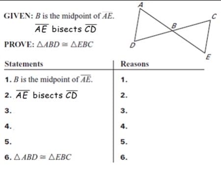GIVEN: B is the midpoint of AE.
AE bisects CD
PROVE: AABD = AEBC
Statements
Reasons
1. B is the midpoint of AE.
1.
2. AE bisects CD
2.
3.
3.
4.
4.
5.
5.
6. ΔΑBD= ΔΕBC
6.
