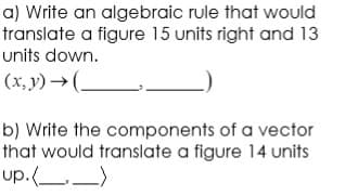 a) Write an algebraic rule that would
translate a figure 15 units right and 13
units down.
(x, y) → (-
b) Write the components of a vector
that would translate a figure 14 units
up.(_)
