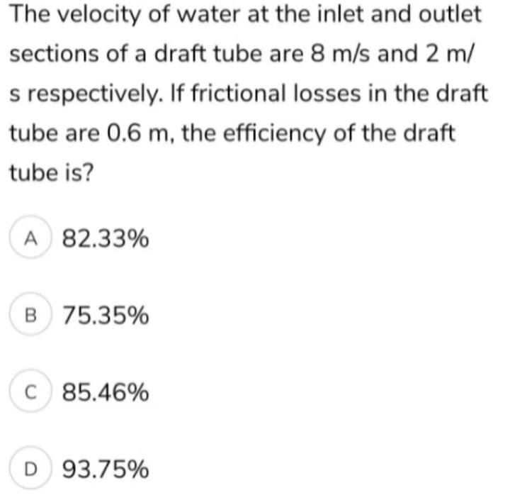 The velocity of water at the inlet and outlet
sections of a draft tube are 8 m/s and 2 m/
s respectively. If frictional losses in the draft
tube are 0.6 m, the efficiency of the draft
tube is?
A 82.33%
B 75.35%
C 85.46%
D 93.75%
