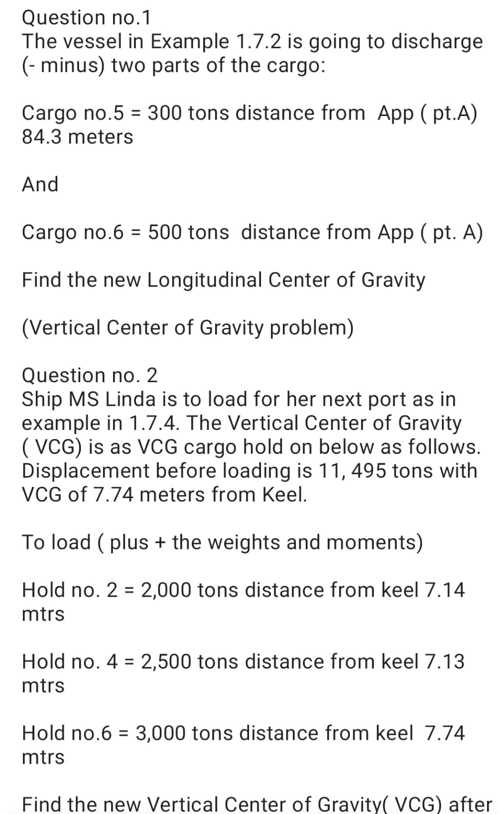 Question no.1
The vessel in Example 1.7.2 is going to discharge
(- minus) two parts of the cargo:
Cargo no.5 = 300 tons distance from App ( pt.A)
84.3 meters
And
Cargo no.6 = 500 tons distance from App ( pt. A)
%3D
Find the new Longitudinal Center of Gravity
(Vertical Center of Gravity problem)
Question no. 2
Ship MS Linda is to load for her next port as in
example in 1.7.4. The Vertical Center of Gravity
( VCG) is as VCG cargo hold on below as follows.
Displacement before loading is 11, 495 tons with
VCG of 7.74 meters from Keel.
To load ( plus + the weights and moments)
Hold no. 2 = 2,000 tons distance from keel 7.14
%3D
mtrs
Hold no. 4 = 2,500 tons distance from keel 7.13
mtrs
Hold no.6 = 3,000 tons distance from keel 7.74
mtrs
Find the new Vertical Center of Gravity( VCG) after
