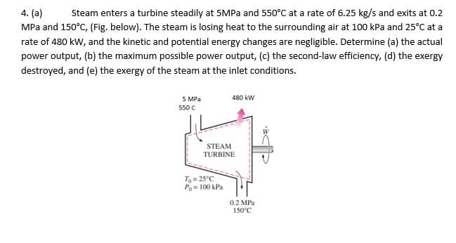 4. (a)
Steam enters a turbine steadily at 5MPa and 550°C at a rate of 6.25 kg/s and exits at 0.2
MPa and 150°C, (Fig. below). The steam is losing heat to the surrounding air at 100 kPa and 25°C at a
rate of 480 kw, and the kinetic and potential energy changes are negligible. Determine (a) the actual
power output, (b) the maximum possible power output, (c) the second-law efficiency, (d) the exergy
destroyed, and (e) the exergy of the steam at the inlet conditions.
5 MPa
480 kW
550 C
STEAM
TURBINE
T= 25°C
Po= 100 kPa
0.2 MPa
150°C
