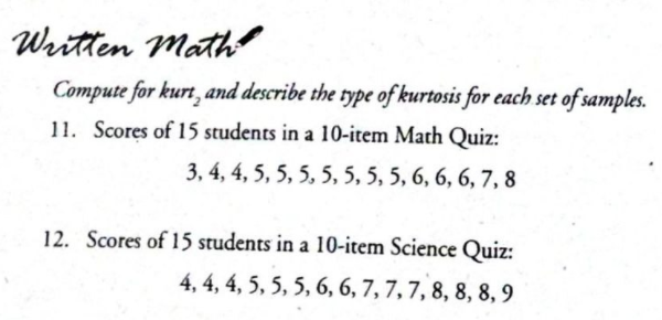 Written Math
Compute for kurt, and describe the type of kurtosis for each set of samples.
11. Scores of 15 students in a 10-item Math Quiz:
3, 4, 4, 5, 5, 5, 5, 5, 5, 5, 6, 6, 6, 7, 8
12. Scores of 15 students in a 10-item Science Quiz:
4, 4, 4, 5, 5, 5, 6, 6, 7, 7, 7, 8, 8, 8, 9
