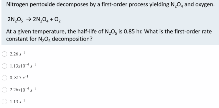 Nitrogen pentoxide decomposes by a first-order process yielding N2O4 and oxygen.
2N,O5 → 2N,04 + O2
At a given temperature, the half-life of N,O5 is 0.85 hr. What is the first-order rate
constant for N,O, decomposition?
2.26 s-!
1.13x104s
O 0,815 s-
2.26x10-4 s-
1.13 s-
