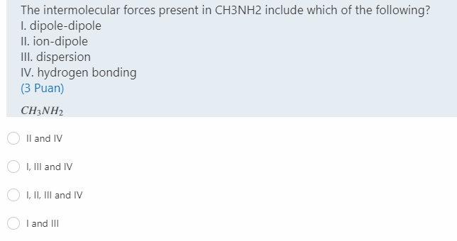 The intermolecular forces present in CH3NH2 include which of the following?
I. dipole-dipole
II. ion-dipole
III. dispersion
IV. hydrogen bonding
(3 Puan)
CH3NH2
Il and IV
O I, III and IV
O 1, II, II and IV
I and II
