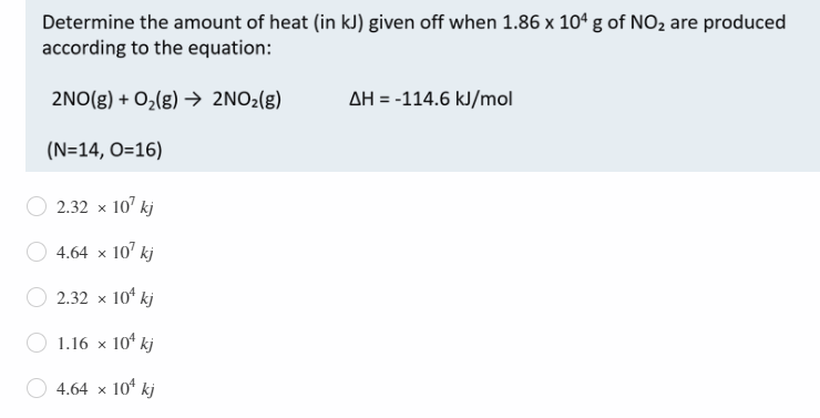 Determine the amount of heat (in kJ) given off when 1.86 x 10° g of NO2 are produced
according to the equation:
2NO(g) + O,(g) → 2NO2(g)
AH = -114.6 kJ/mol
(N=14, O=16)
2.32 x 10' kj
4.64 x 10' kj
2.32 x 10* kj
1.16 x 10° kj
4.64 x 10° kj
