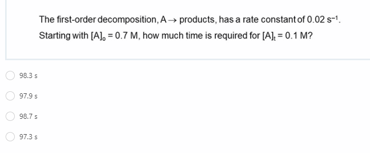 The first-order decomposition, A→ products, has a rate constant of 0.02 s-1.
Starting with [A], = 0.7 M, how much time is required for [A], = 0.1 M?
98.3 s
97.9 s
98.7 s
97.3 s
