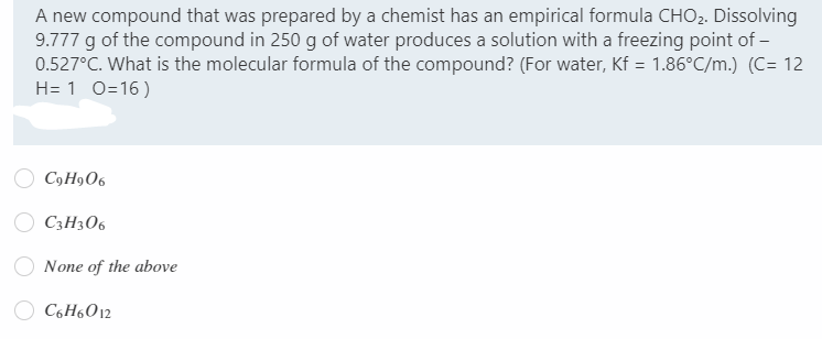 A new compound that was prepared by a chemist has an empirical formula CHO2. Dissolving
9.777 g of the compound in 250 g of water produces a solution with a freezing point of –
0.527°C. What is the molecular formula of the compound? (For water, Kf = 1.86°C/m.) (C= 12
H= 1 0=16)
C9H9O6
C3H306
None of the above
C6H6012
