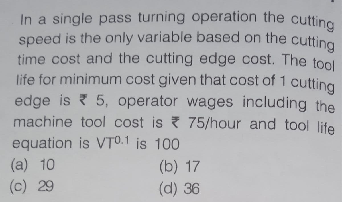 life for minimum cost given that cost of 1 cutting
speed is the only variable based on the cutting
In a single pass turning operation the cutting
time cost and the cutting edge cost. The tool
edge is 5, operator wages including the
machine tool cost is ? 75/hour and tool life
equation is VTO.1 is 100
(a) 10
(b) 17
(d) 36
(c) 29
