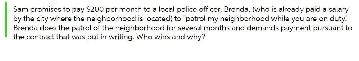 Sam promises to pay $200 per month to a local police officer, Brenda, (who is already paid a salary
by the city where the neighborhood is located) to "patrol my neighborhood while you are on duty."
Brenda does the patrol of the neighborhood for several months and demands payment pursuant to
the contract that was put in writing. Who wins and why?
