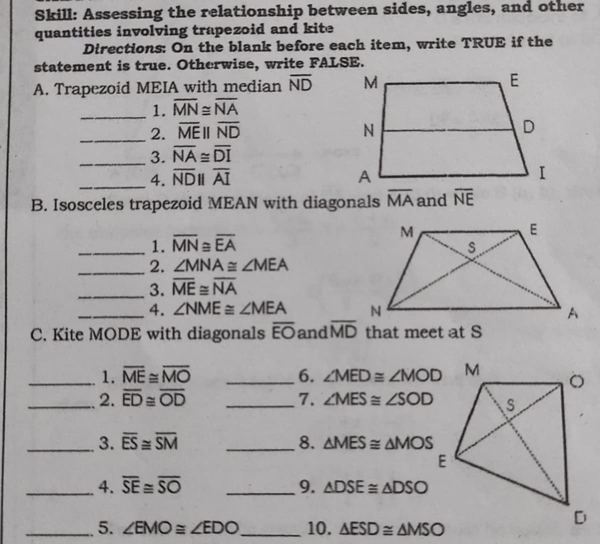 Skill: Assessing the relationship between sides, angles, and other
quantities involving trapezoid and kite
Directions: On the blank before each item, write TRUE if the
statement is true. Otherwise, write FALSE.
E
A. Trapezoid MEIA with median ND
1. MN NA
2. MEII ND
N.
3. NA = DI
4. NDII AI
A
B. Isosceles trapezoid MEAN with diagonals MA and NE
1. MN EA
2. ZMNA ZMEA
3. ME = NA
4. ZNME = ZMEA
C. Kite MODE with diagonals EOand MD that meet at S
1. ME MO
6. ZMED= ZMOD
2. ED OD
7. ZMES ZSOD
3. ES SM
8. AMES = AMOS
E
4. SE SO
9. ADSE = ADSO
5. ZEMO = ZEDO_
10. AESD = AMSO
