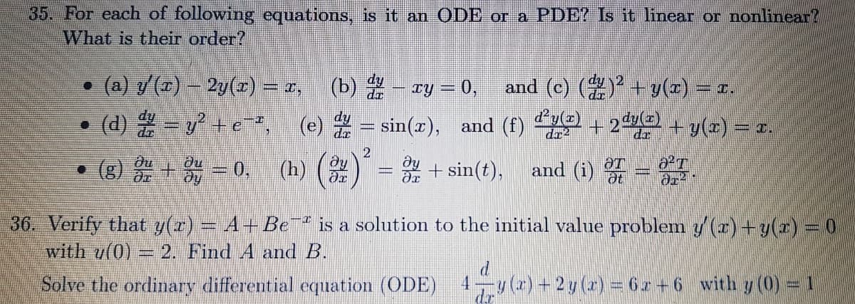 35. For each of following equations, is it an ODE or a PDE? Is it linear or nonlinear?
What is their order?
• (a) y() - 2y(z) = x,
(b) - ry = 0,
and (c) () + y(z) = r.
(d) -v+e*, (e) = sin(z), and (f) + 2 y(2) = r.
dr?
ay
g) + 0. (h) ()
+ sin(t),
du
• (g)
and (i)
36. Verify that y(r) = A+ Be is a solution to the initial value problem y (r) +y(r)=0
with u(0)
2. Find A and B.
Solve the ordinary differential eqmation (ODE)
4.
u(r) +2y (z) = 6z +6 with y (0) = 1
