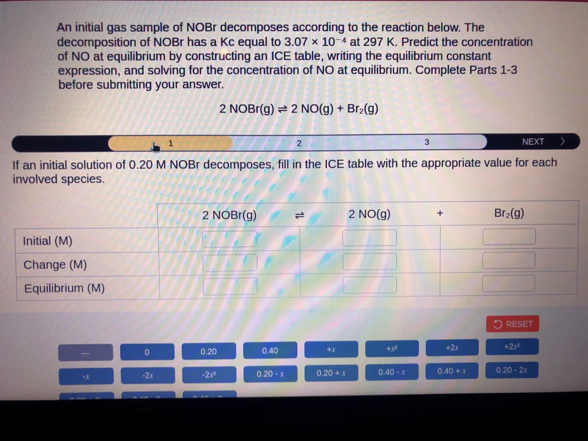 An initial gas sample of NOBr decomposes according to the reaction below. The
decomposition of NOBr has a Kc equal to 3.07 x 10-4 at 297 K. Predict the concentration
of NO at equilibrium by constructing an ICE table, writing the equilibrium constant
expression, and solving for the concentration of NO at equilibrium. Complete Parts 1-3
before submitting your answer.
2 NOBr(g) = 2 NO(g) + Br₂(g)
Initial (M)
Change (M)
Equilibrium (M)
-X
0
1
If an initial solution of 0.20 M NOBr decomposes, fill in the ICE table with the appropriate value for each
involved species.
-2x
2 NOBr(g)
0.20
-2.x²
0.40
2
0.20-x
+X
0.20 + x
2 NO(g)
+1²
3
0.40-x
+
+2r
0.40 + x
NEXT
Br₂(g)
RESET
+2x²
0.20-2x