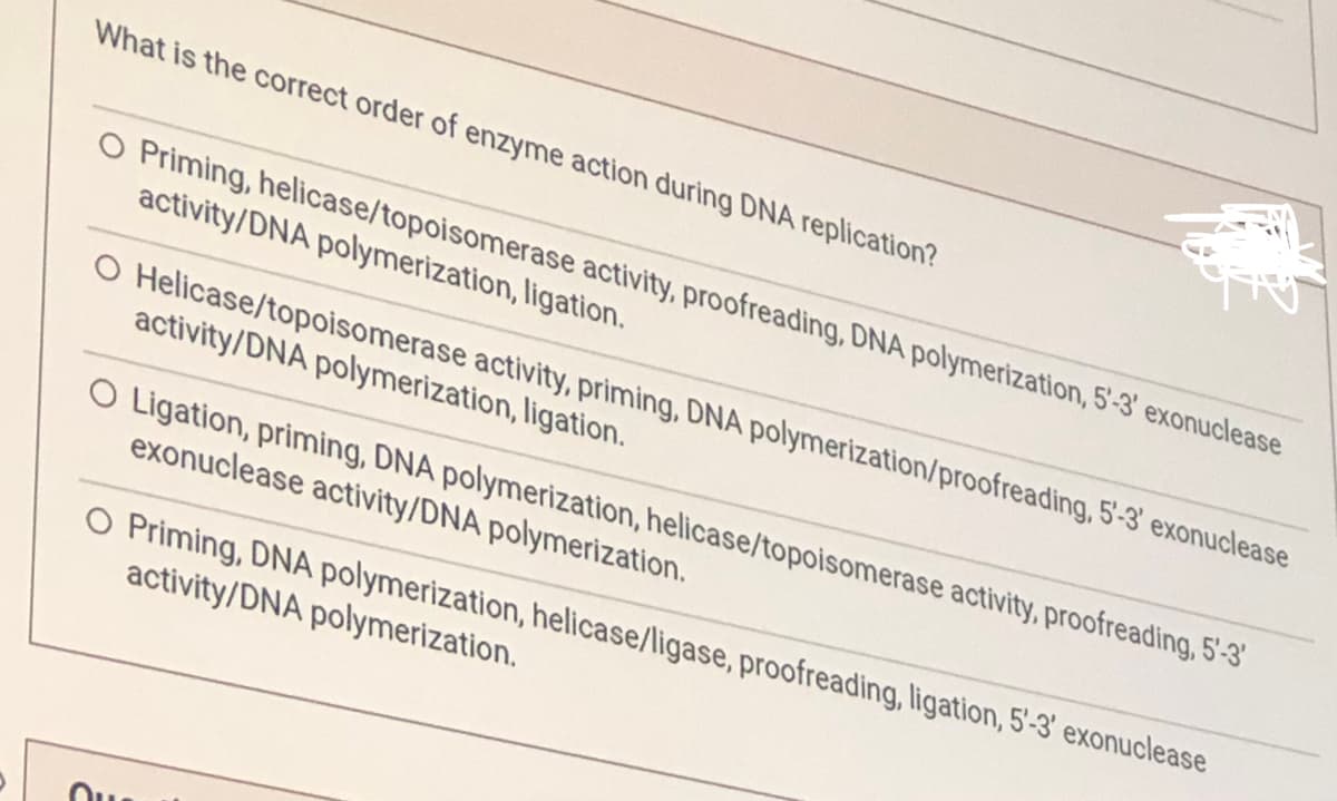 What is the correct order of enzyme action during DNA replication?
O Priming, helicase/topoisomerase activity, proofreading, DNA polymerization, 5'-3' exonuclease
activity/DNA polymerization, ligation.
Helicase/topoisomerase activity, priming, DNA polymerization/proofreading, 5'-3' exonuclease
activity/DNA polymerization, ligation.
OU
Ligation, priming, DNA polymerization, helicase/topoisomerase activity, proofreading, 5'-3'
exonuclease activity/DNA polymerization.
O Priming, DNA polymerization, helicase/ligase, proofreading, ligation, 5'-3' exonuclease
activity/DNA polymerization.