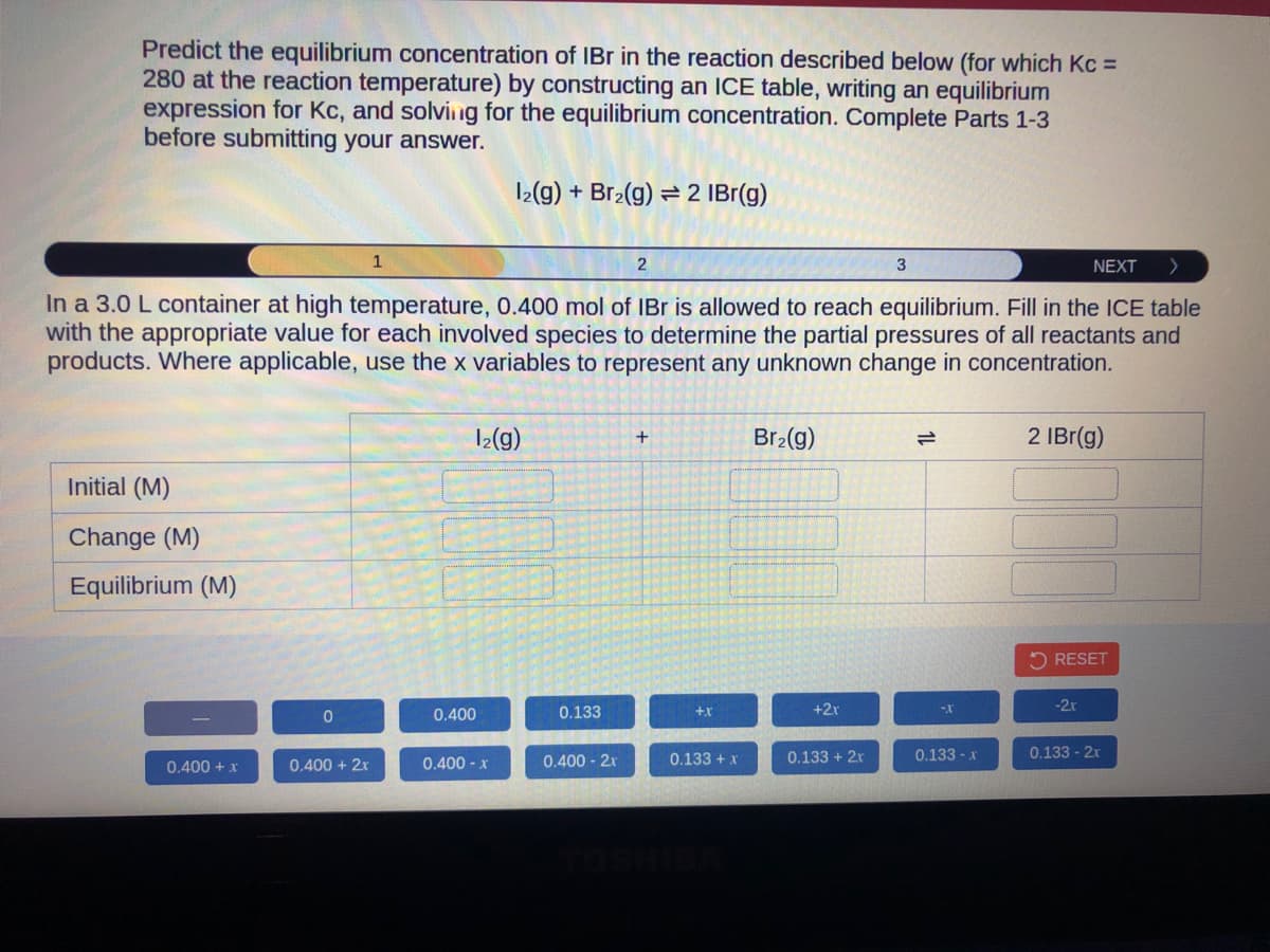 Predict the equilibrium concentration of IBr in the reaction described below (for which Kc =
280 at the reaction temperature) by constructing an ICE table, writing an equilibrium
expression for Kc, and solving for the equilibrium concentration. Complete Parts 1-3
before submitting your answer.
NEXT >
In a 3.0 L container at high temperature, 0.400 mol of IBr is allowed to reach equilibrium. Fill in the ICE table
with the appropriate value for each involved species to determine the partial pressures of all reactants and
products. Where applicable, use the x variables to represent any unknown change in concentration.
Initial (M)
Change (M)
Equilibrium (M)
0.400 + x
0
0.400 + 2x
1
12(g) + Br₂(g) = 2 IBr(g)
1₂(g)
0.400
0.400 - x
0.133
0.400-2r
2
+
+X
0.133 + x
Br₂(g)
+2x
0.133 + 2x
3
-X
0.133 - x
2 IBr(g)
RESET
-2x
0.133 - 2x