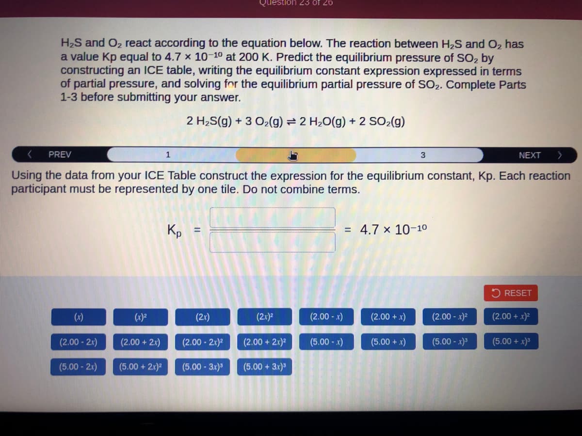 H₂S and O₂ react according to the equation below. The reaction between H₂S and O₂ has
a value Kp equal to 4.7 x 10-10 at 200 K. Predict the equilibrium pressure of SO₂ by
constructing an ICE table, writing the equilibrium constant expression expressed in terms
of partial pressure, and solving for the equilibrium partial pressure of SO2. Complete Parts
1-3 before submitting your answer.
2 H₂S(g) + 3 O₂(g) = 2 H₂O(g) + 2 SO₂(g)
PREV
(2.00-2x)
(5.00 - 2x)
(x)²
Using the data from your ICE Table construct the expression for the equilibrium constant, Kp. Each reaction
participant must be represented by one tile. Do not combine terms.
(2.00 + 2x)
1
(5.00 + 2x)²
Кр
(2x)
Question 23 of 26
(2.00-2.x)²
(5.00 -3.x)³
(2x)²
(2.00 +2.x)²
(5.00 + 3x)³
(2.00-x)
(5.00-x)
3
= 4.7 x 10-1⁰
(2.00 + x)
(5.00 + x)
(2.00- x)²
NEXT
(5.00-x)³
RESET
(2.00 + x)²
(5.00 + x)³