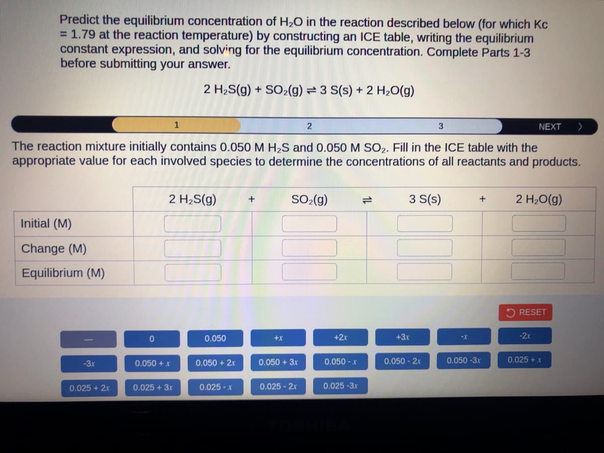 Predict the equilibrium concentration of H₂O in the reaction described below (for which Kc
= 1.79 at the reaction temperature) by constructing an ICE table, writing the equilibrium
constant expression, and solving for the equilibrium concentration. Complete Parts 1-3
before submitting your answer.
2 H₂S(g) + SO₂(g) 3 S(s) + 2 H₂O(g)
Initial (M)
Change (M)
Equilibrium (M)
-3.x
0.025 + 2x
The reaction mixture initially contains 0.050 M H₂S and 0.050 M SO₂. Fill in the ICE table with the
appropriate value for each involved species to determine the concentrations of all reactants and products.
0
1
2 H₂S(g) +
0.050 + x
0.025 + 3x
0.050
0.050 + 2x
0.025 - x
+X
2
SO₂(g)
0.050 + 3x
0.025 - 2x
+2x
0.050- x
0.025 -3x
3
3 S(s)
+3.x
0.050 - 2x
-X
+
0.050-3x
NEXT >
2 H₂O(g)
RESET
-2x
0.025 + x