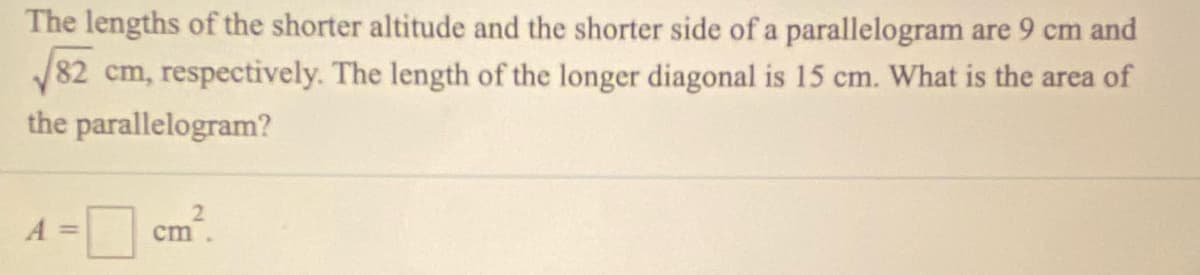 The lengths of the shorter altitude and the shorter side of a parallelogram are 9 cm and
82 cm, respectively. The length of the longer diagonal is 15 cm. What is the area of
the parallelogram?
A =
2.
cm
