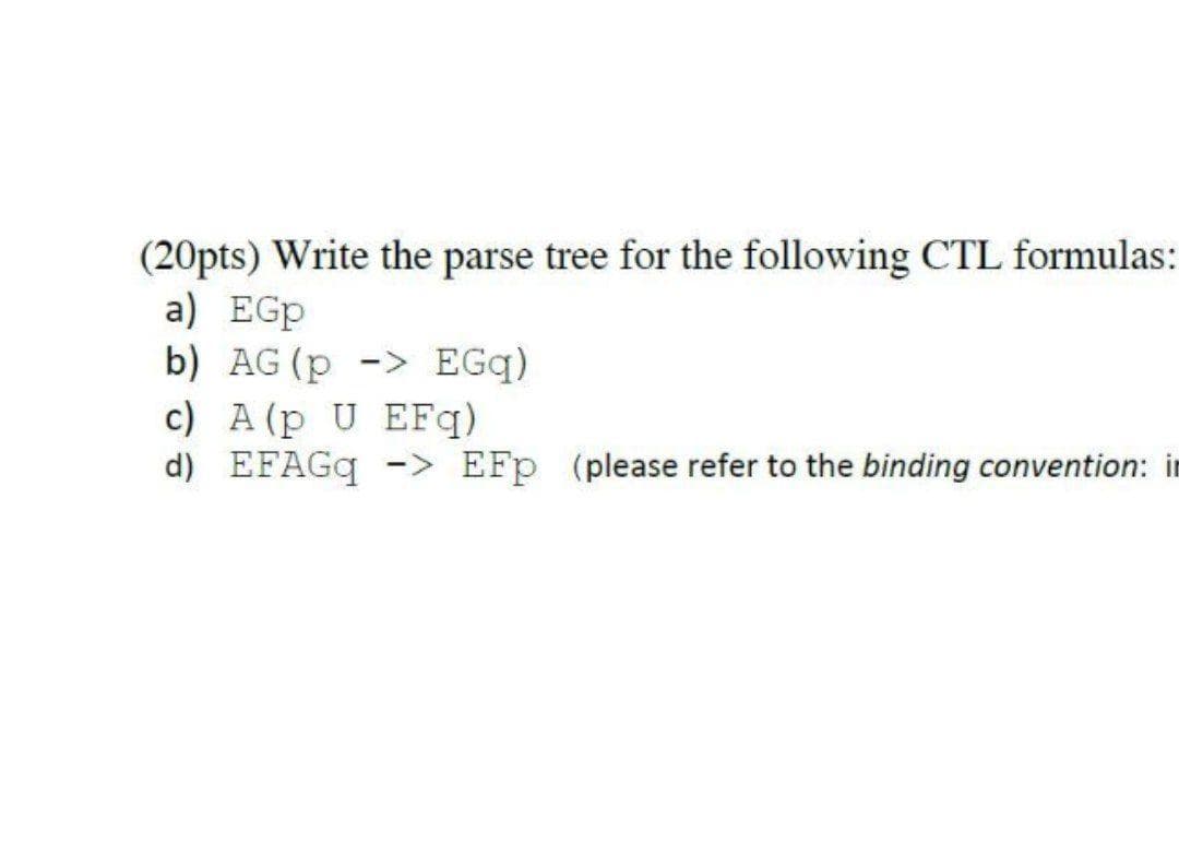 (20pts) Write the parse tree for the following CTL formulas:
a) EGp
b) AG(p -> EGq)
c) A (p U EFq)
d) EFAGQ -> EFp (please refer to the binding convention: in
