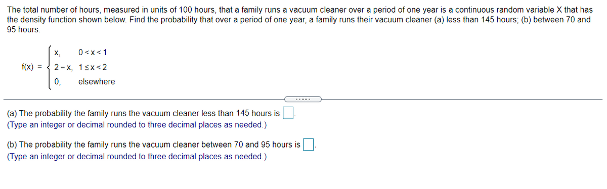 The total number of hours, measured in units of 100 hours, that a family runs a vacuum cleaner over a period of one year is a continuous random variable X that has
the density function shown below. Find the probability that over a period of one year, a family runs their vacuum cleaner (a) less than 145 hours; (b) between 70 and
95 hours.
X,
0<x<1
f(x) = { 2-x, 1sx<2
0,
elsewhere
(a) The probability the family runs the vacuum cleaner less than 145 hours is
(Type an integer or decimal rounded to three decimal places as needed.)
(b) The probability the family runs the vacuum cleaner between 70 and 95 hours is
(Type an integer or decimal rounded to three decimal places as needed.)
