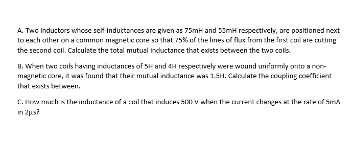 A. Two inductors whose self-inductances are given as 75mH and 55mH respectively, are positioned next
to each other on a common magnetic core so that 75% of the lines of flux from the first coil are cutting
the second coil. Calculate the total mutual inductance that exists between the two coils.
B. When two coils having inductances of 5H and 4H respectively were wound uniformly onto a non-
magnetic core, it was found that their mutual inductance was 1.5H. Calculate the coupling coefficient
that exists between.
C. How much is the inductance of a coil that induces 500 V when the current changes at the rate of 5mA
in 2μs?
