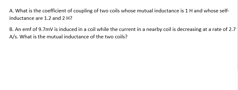 A. What is the coefficient of coupling of two coils whose mutual inductance is 1 H and whose self-
inductance are 1.2 and 2 H?
B. An emf of 9.7mV is induced in a coil while the current in a nearby coil is decreasing at a rate of 2.7
A/s. What is the mutual inductance of the two coils?
