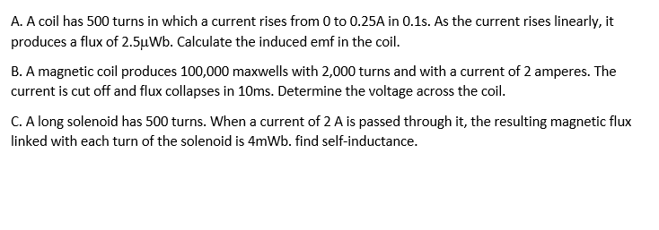 A. A coil has 500 turns in which a current rises from 0 to 0.25A in 0.1s. As the current rises linearly, it
produces a flux of 2.5µWb. Calculate the induced emf in the coil.
B. A magnetic coil produces 100,000 maxwells with 2,000 turns and with a current of 2 amperes. The
current is cut off and flux collapses in 10ms. Determine the voltage across the coil.
C. A long solenoid has 500 turns. When a current of 2 A is passed through it, the resulting magnetic flux
linked with each turn of the solenoid is 4mWb. find self-inductance.
