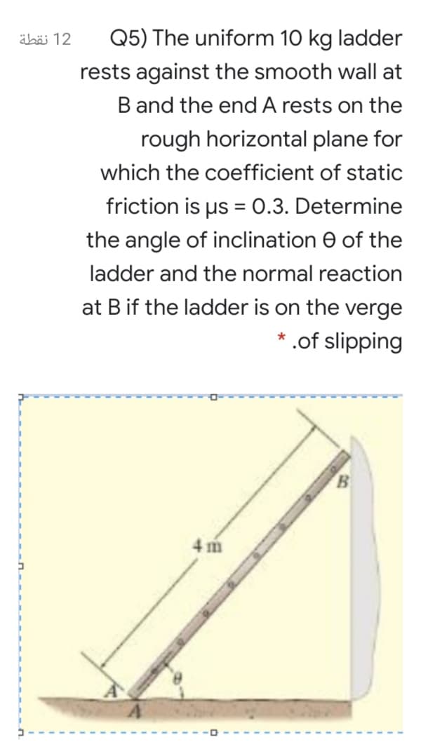 äbäi 12
Q5) The uniform 10 kg ladder
rests against the smooth wall at
B and the end A rests on the
rough horizontal plane for
which the coefficient of static
friction is us = 0.3. Determine
the angle of inclination e of the
ladder and the normal reaction
at B if the ladder is on the verge
* .of slipping
B.
4 m

