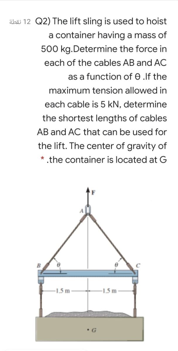 äbäi 12 Q2) The lift sling is used to hoist
a container having a mass of
500 kg.Determine the force in
each of the cables AB and AC
as a function of 0 .lf the
maximum tension allowed in
each cable is 5 kN, determine
the shortest lengths of cables
AB and AC that can be used for
the lift. The center of gravity of
* .the container is located at G
-1,5 m
-1.5 m
•G

