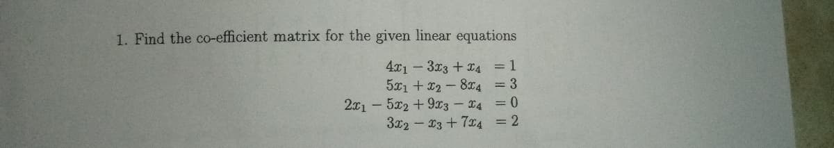 1. Find the co-efficient matrix for the given linear equations
4x1-3x3 +x4 = 1
5x1 + x2 - 8x4 = 3
2x1- 5x2 +9x3-4 =0
3x2 - 13 +7x4 = 2
