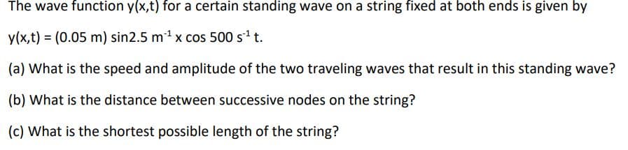 The wave function y(x,t) for a certain standing wave on a string fixed at both ends is given by
y(x,t) = (0.05 m) sin2.5 m¹ x cos 500 s¹¹ t.
(a) What is the speed and amplitude of the two traveling waves that result in this standing wave?
(b) What is the distance between successive nodes on the string?
(c) What is the shortest possible length of the string?