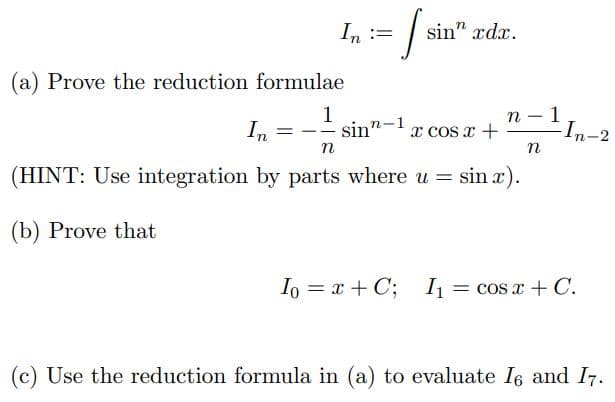 In :=
(a) Prove the reduction formulae
In
Isin'
sin” rdr.
ed
1
= -sin-
n
(HINT: Use integration by parts where u = sin x).
(b) Prove that
x cos x +
n
n
1
-In-2
Io = x + C; I₁ = cos x + C.
(c) Use the reduction formula in (a) to evaluate 16 and 17.