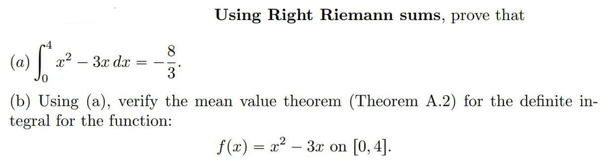 4
(a) [" x² 3x dx
Using Right Riemann sums, prove that
3
(b) Using (a), verify the mean value theorem (Theorem A.2) for the definite in-
tegral for the function:
f(x) = x²-3x on [0, 4].