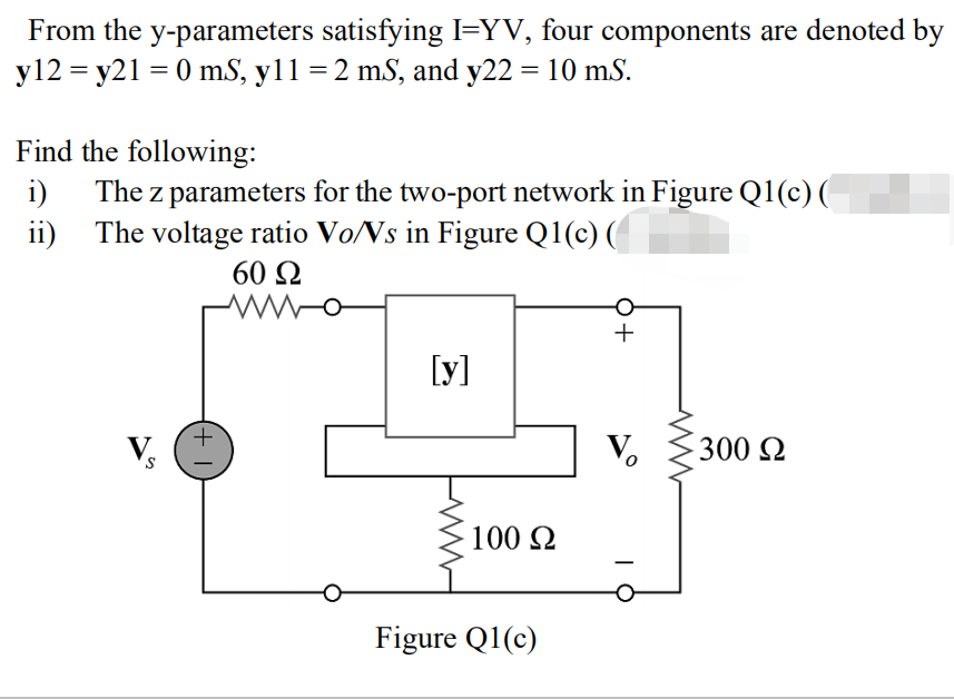 From the y-parameters satisfying I=YV, four components are denoted by
y12 = y21 = 0 ms, y11 = 2 mS, and y22 = 10 ms.
Find the following:
i) The z parameters for the two-port network in Figure Q1(c)(
The voltage ratio Vo/Vs in Figure Q1(c)(
ii)
S
(+
60 Ω
www
[y]
100 Ω
Figure Q1(c)
+
V₂
300 Ω