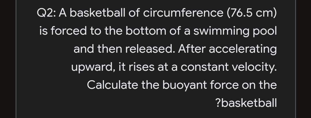 Q2: A basketball of circumference (76.5 cm)
is forced to the bottom of a swimming pool
and then released. After accelerating
upward, it rises at a constant velocity.
Calculate the buoyant force on the
?basketball
