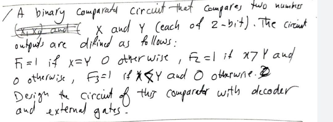 /A binary comparated circuit that compares two number
(xx) and ( X and Y (each of 2-bit). The circint
outputs are difined as follows:
F₁=1 if X=Y O other wise.
F₂=1 it x7 Y and
1
o otherwise, F3ål if *☆Y and © otherwise.
Design the circunt of this comparator with decoder
and external gates-