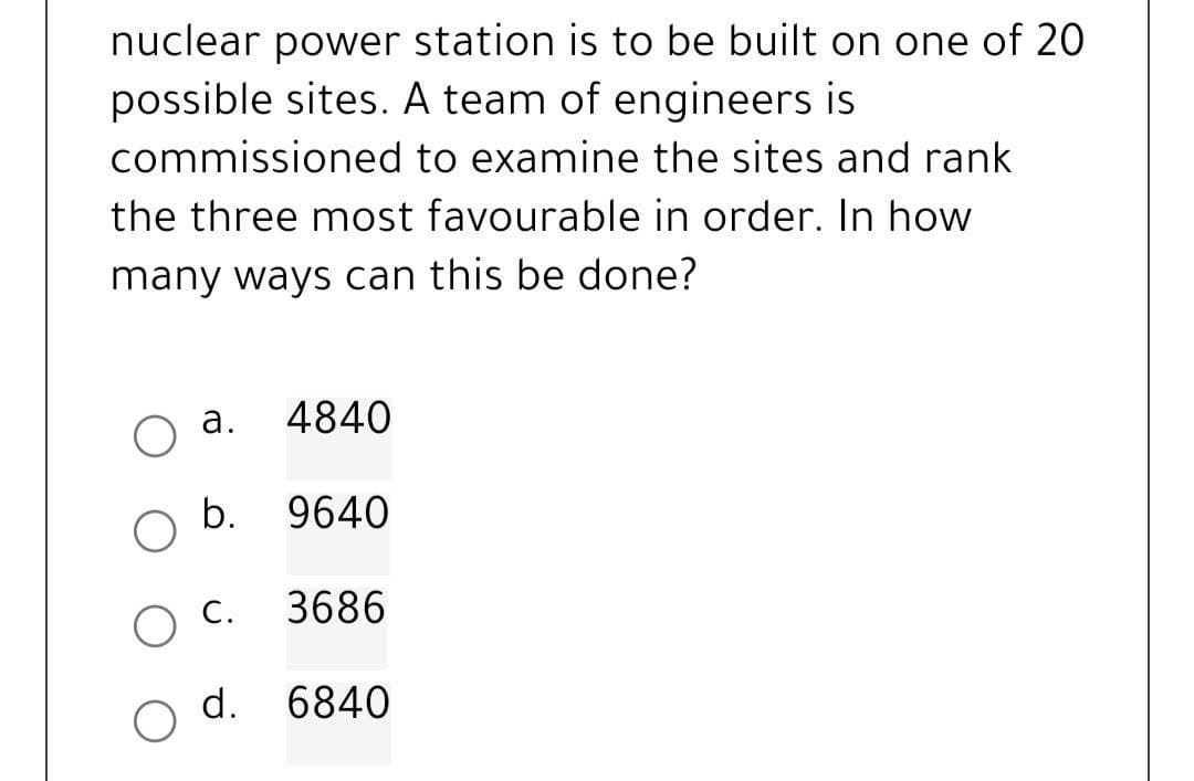 nuclear power station is to be built on one of 20
possible sites. A team of engineers is
commissioned
to examine the sites and rank
the three most favourable in order. In how
many ways can this be done?
a. 4840
b. 9640
C. 3686
d. 6840
