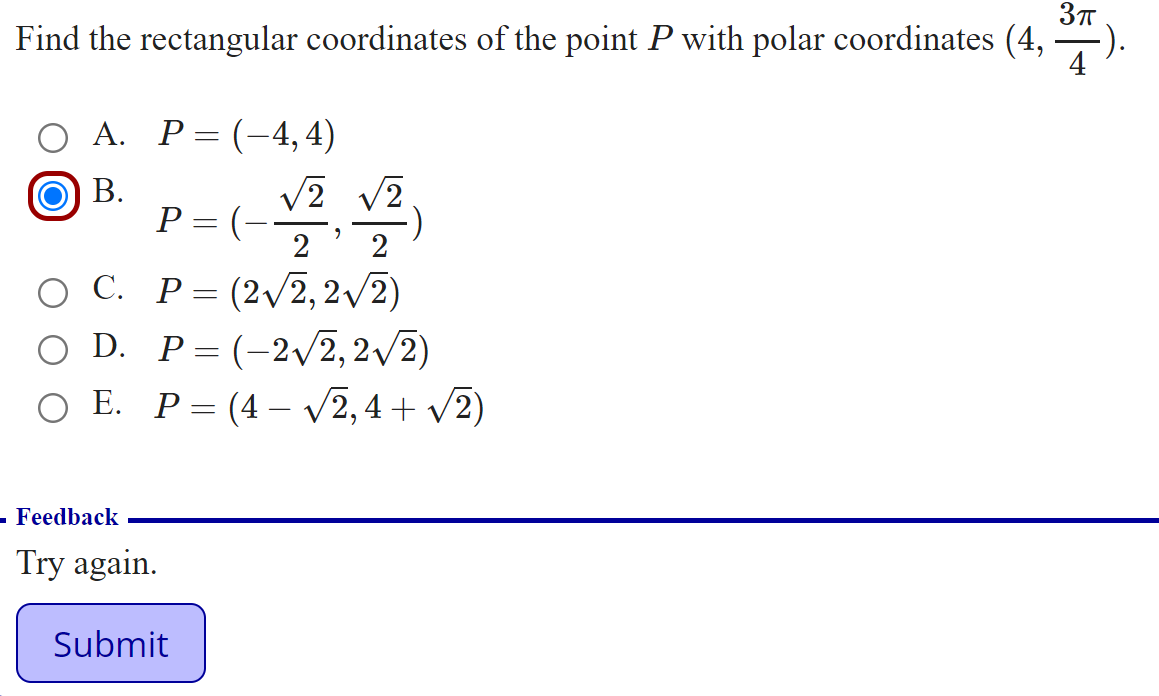 Find the rectangular coordinates of the point P with polar coordinates (4, ).
О А. Р3D (—4,4)
В.
P = (--
2
O C. P=(2/2, 2/2)
O D.
P = (-2/2,2/2)
ОЕ. Р-(4- V2,4 + V2)
- Feedback
Try again.
Submit
