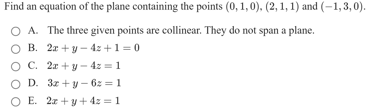 Find an equation of the plane containing the points (0, 1, 0), (2, 1, 1) and (-1,3, 0).
O A. The three given points are collinear. They do not span a plane.
В. 2х + у — 42 +1 — 0
-
О С. 2х +у — 42 — 1
O D. За +у — 62
E. 2x + y + 4z = 1
