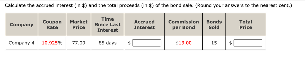Calculate the accrued interest (in $) and the total proceeds (in $) of the bond sale. (Round your answers to the nearest cent.)
Time
Coupon
Market
Accrued
Commission
Bonds
Total
Company
Since Last
Rate
Price
Interest
per Bond
Sold
Price
Interest
Company 4
10.925%
77.00
85 days
$13.00
15
%24
%24
