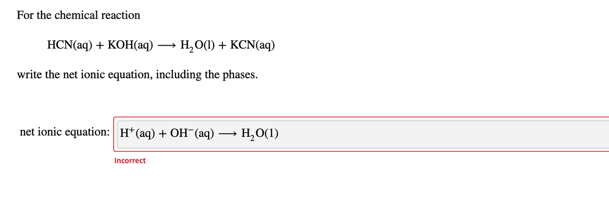For the chemical reaction
HCN(aq) + KOН(аq) .
Н, О1) + КCN(аq)
write the net ionic equation, including the phases.
net ionic equation: H+(aq) + OH¯(aq)
H,O(1)
Incorrect
