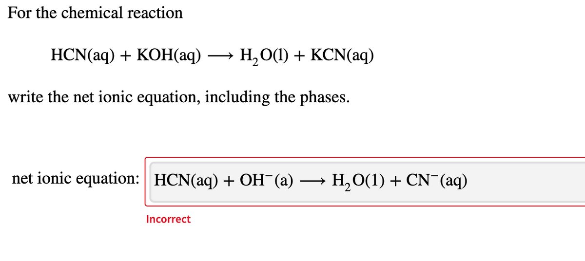 For the chemical reaction
HCN(aq) + KOH(аq)
H,O(1) + KCN(aq)
write the net ionic equation, including the phases.
net ionic equation: | HCN(aq) + OH¯(a)
→ H,0(1) + CN¯(aq)
Incorrect
