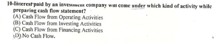 10-Interest paid by an invesmem company will come under which kind of activity while
preparing cash flow statement?
(A) Cash Flow from Operating Activities
(B) Cash Flow from Investing Activities
(C) Cash Flow from Financing Activities
(D) No Cash Flow.
